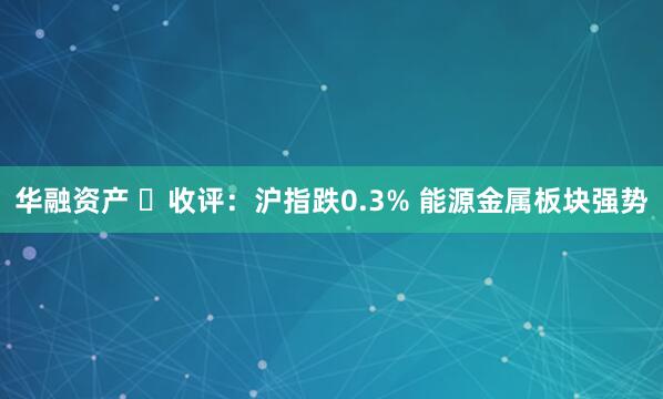 华融资产 ​收评：沪指跌0.3% 能源金属板块强势