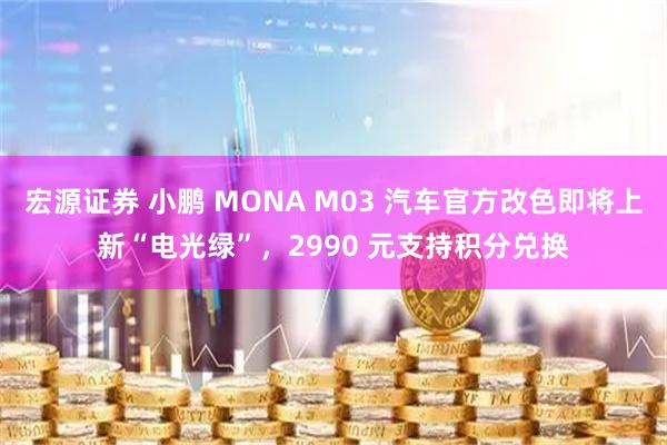 宏源证券 小鹏 MONA M03 汽车官方改色即将上新“电光绿”，2990 元支持积分兑换
