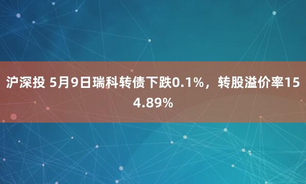 沪深投 5月9日瑞科转债下跌0.1%，转股溢价率154.89%