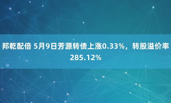 邦乾配倍 5月9日芳源转债上涨0.33%，转股溢价率285.12%