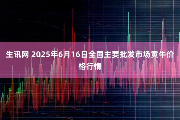 生讯网 2025年6月16日全国主要批发市场黄牛价格行情