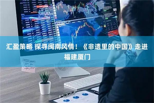 汇盈策略 探寻闽南风情！《非遗里的中国》走进福建厦门