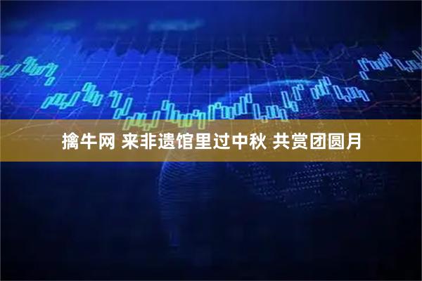 擒牛网 来非遗馆里过中秋 共赏团圆月