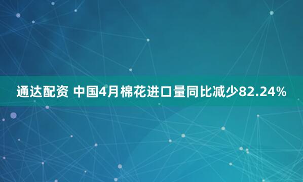 通达配资 中国4月棉花进口量同比减少82.24%