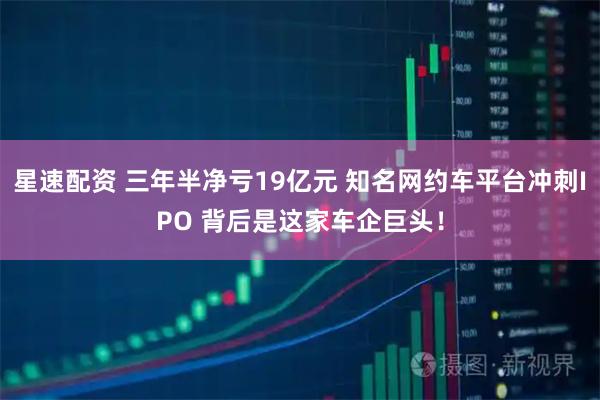 星速配资 三年半净亏19亿元 知名网约车平台冲刺IPO 背后是这家车企巨头！