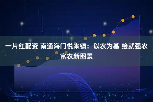 一片红配资 南通海门悦来镇：以农为基 绘就强农富农新图景