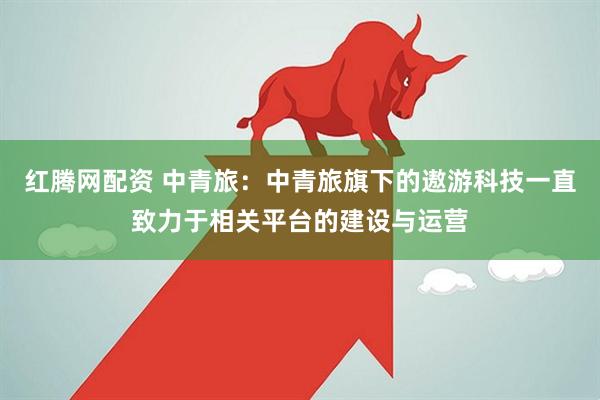 红腾网配资 中青旅：中青旅旗下的遨游科技一直致力于相关平台的建设与运营