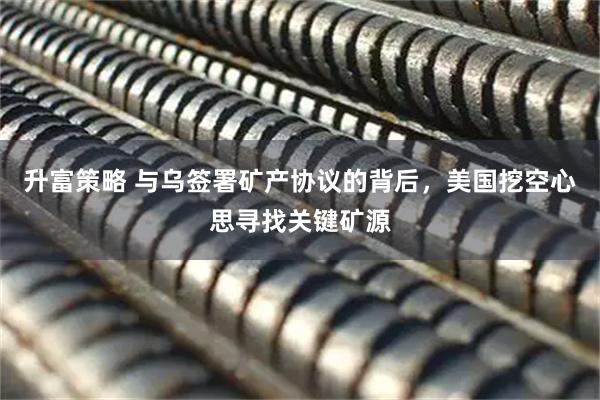升富策略 与乌签署矿产协议的背后，美国挖空心思寻找关键矿源