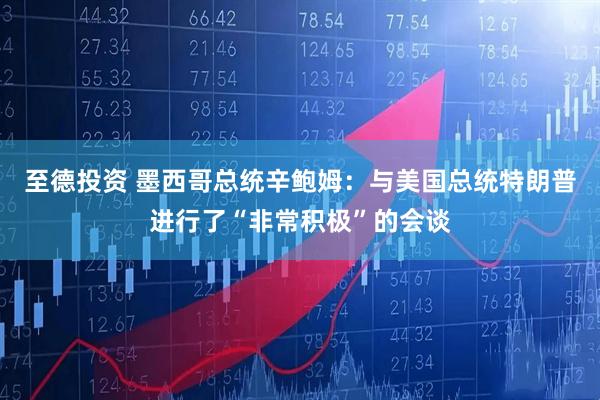 至德投资 墨西哥总统辛鲍姆：与美国总统特朗普进行了“非常积极”的会谈