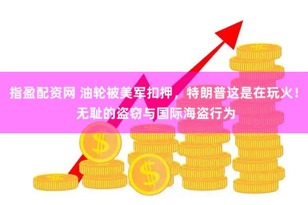指盈配资网 油轮被美军扣押，特朗普这是在玩火！ 无耻的盗窃与国际海盗行为