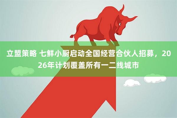 立盟策略 七鲜小厨启动全国经营合伙人招募，2026年计划覆盖所有一二线城市