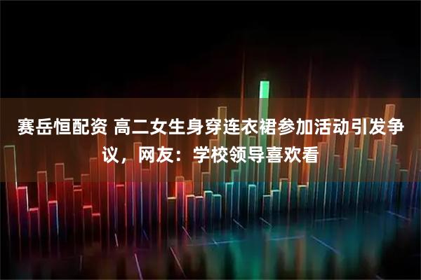 赛岳恒配资 高二女生身穿连衣裙参加活动引发争议，网友：学校领导喜欢看