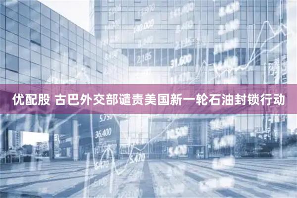 优配股 古巴外交部谴责美国新一轮石油封锁行动