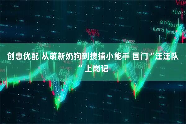 创惠优配 从萌新奶狗到搜捕小能手 国门“汪汪队”上岗记