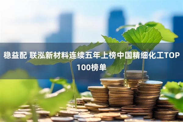 稳益配 联泓新材料连续五年上榜中国精细化工TOP100榜单