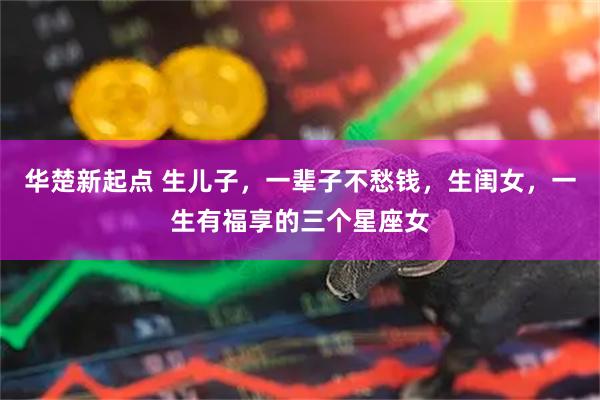 华楚新起点 生儿子，一辈子不愁钱，生闺女，一生有福享的三个星座女