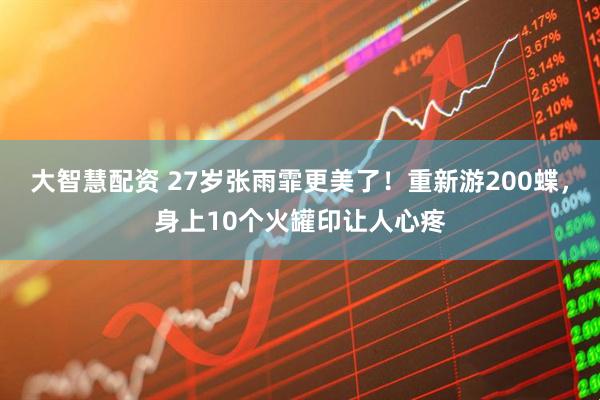 大智慧配资 27岁张雨霏更美了！重新游200蝶，身上10个火罐印让人心疼