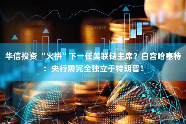 华信投资 “火拼”下一任美联储主席？白宫哈塞特：央行需完全独立于特朗普！