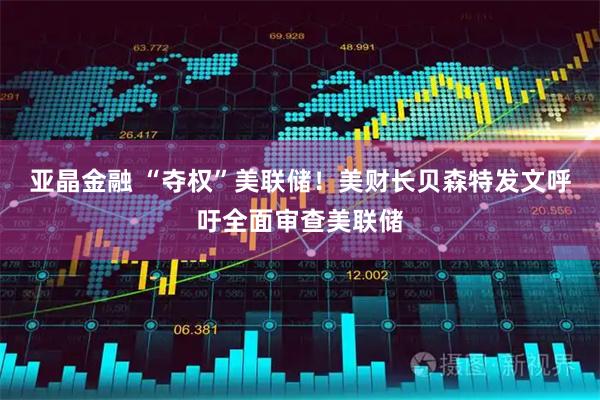 亚晶金融 “夺权”美联储！美财长贝森特发文呼吁全面审查美联储