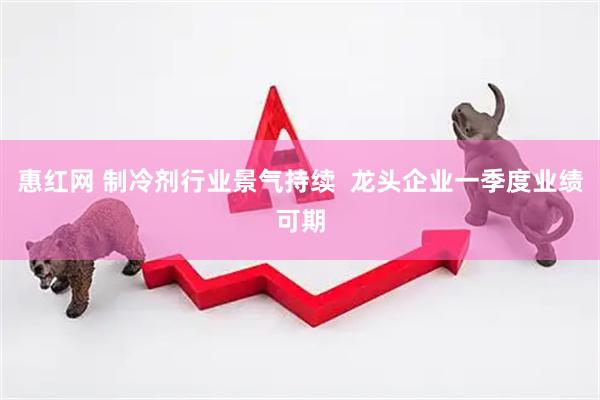 惠红网 制冷剂行业景气持续  龙头企业一季度业绩可期