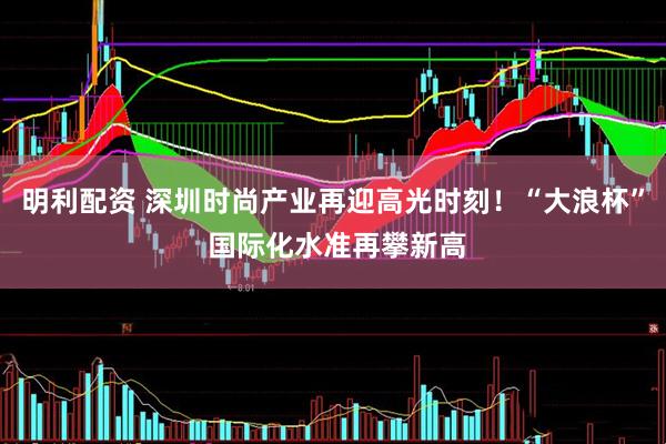 明利配资 深圳时尚产业再迎高光时刻！“大浪杯” 国际化水准再攀新高